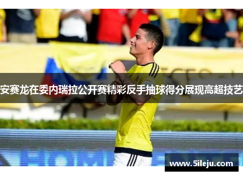 安赛龙在委内瑞拉公开赛精彩反手抽球得分展现高超技艺