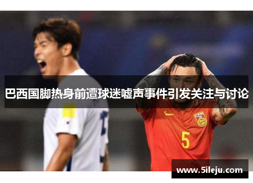 巴西国脚热身前遭球迷嘘声事件引发关注与讨论