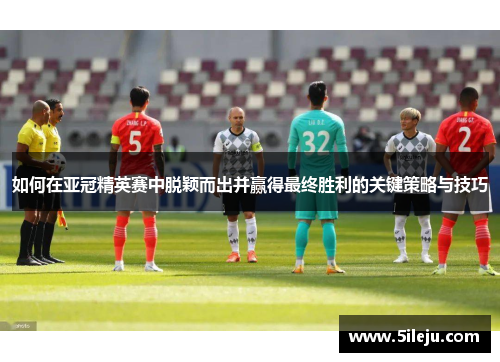 如何在亚冠精英赛中脱颖而出并赢得最终胜利的关键策略与技巧