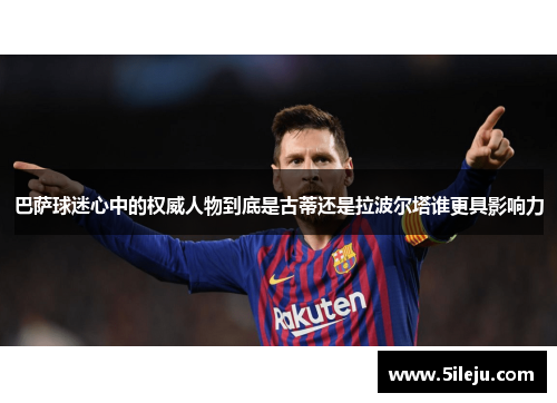 巴萨球迷心中的权威人物到底是古蒂还是拉波尔塔谁更具影响力