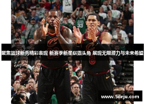 聚焦篮球新秀精彩表现 新赛季新星崭露头角 展现无限潜力与未来希望