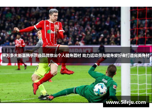 莱万多夫斯基携手顶级品牌推出个人健身器材 助力运动员与健身爱好者打造完美身材