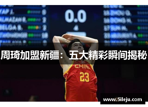 周琦加盟新疆：五大精彩瞬间揭秘